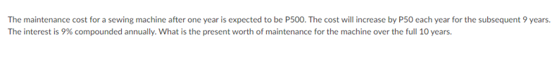 The maintenance cost for a sewing machine after one year is expected to be P500. The cost will increase by P50 each year for the subsequent 9 years.
The interest is 9% compounded annually. What is the present worth of maintenance for the machine over the full 10 years.
