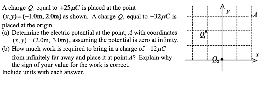 A charge Q equal to +25µC is placed at the point
(x,y)=(-1.0m, 2.0m) as shown. A charge Q, equal to -32µC is
placed at the origin.
(a) Determine the electric potential at the point, A with coordinates
(x, y) = (2.0m, 3.0m), assuming the potential is zero at infinity.
(b) How much work is required to bring in a charge of –12µC
from infinitely far away and place it at point A? Explain why
the sign of your value for the work is correct.
Include units with each answer.
