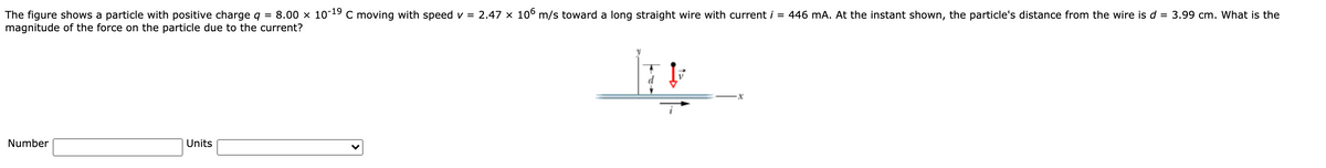 The figure shows a particle with positive charge q = 8.00 x 10-19 c moving with speed v = 2.47 × 10° m/s toward a long straight wire with current i = 446 mA. At the instant shown, the particle's distance from the wire is d = 3.99 cm. What is the
magnitude of the force on the particle due to the current?
Number
Units
