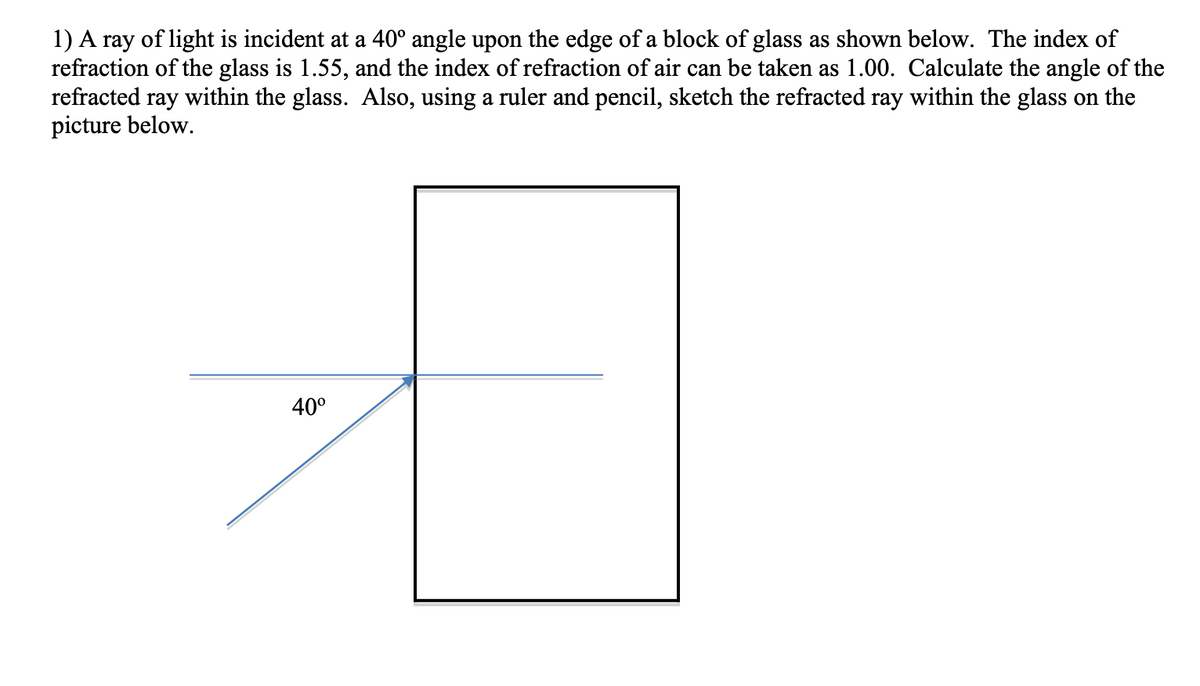 1) A ray of light is incident at a 40° angle upon the edge of a block of glass as shown below. The index of
refraction of the glass is 1.55, and the index of refraction of air can be taken as 1.00. Calculate the angle of the
refracted ray within the glass. Also, using a ruler and pencil, sketch the refracted ray within the glass on the
picture below.
40°
