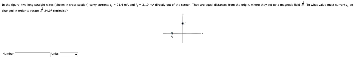 In the figure, two long straight wires (shown in cross section) carry currents i,
= 21.4 mA and i,
= 31.0 mA directly out of the screen. They are equal distances from the origin, where they set up a magnetic field B. To what value must current i, be
changed in order to rotate B 24.0° clockwise?
Number
Units
