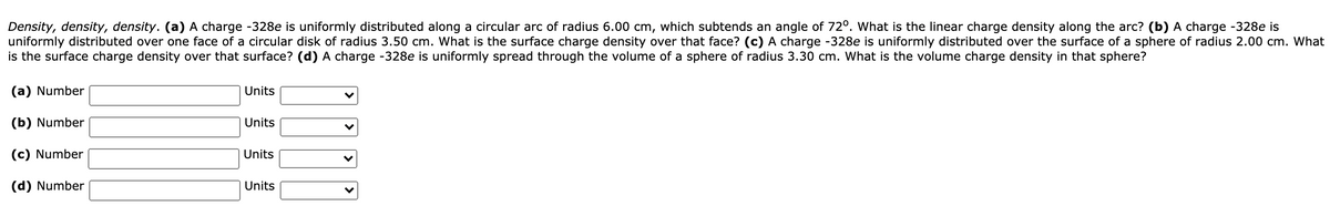 Density, density, density. (a) A charge -328e is uniformly distributed along a circular arc of radius 6.00 cm, which subtends an angle of 72°. What is the linear charge density along the arc? (b) A charge -328e is
uniformly distributed over one face of a circular disk of radius 3.50 cm. What is the surface charge density over that face? (c) A charge -328e is uniformly distributed over the surface of a sphere of radius 2.00 cm. What
is the surface charge density over that surface? (d) A charge -328e is uniformly spread through the volume of a sphere of radius 3.30 cm. What is the volume charge density in that sphere?
(a) Number
Units
(b) Number
Units
(c) Number
Units
(d) Number
Units
