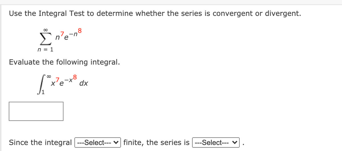 Use the Integral Test to determine whether the series is convergent or divergent.
00
8
n'e-n
n = 1
Evaluate the following integral.
-x8
dx
Since the integral ---Select--- v finite, the series is ---Select--- v
