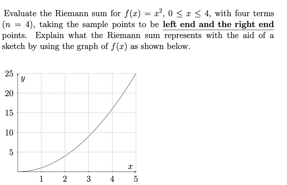 Evaluate the Riemann sum for f(x) = x², 0 < x < 4, with four terms
(n = 4), taking the sample points to be left end and the right end
points. Explain what the Riemann sum represents with the aid of a
sketch by using the graph of f(x) as shown below.
25
|y
20
15
10
1
2
3
4
