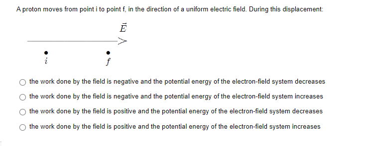A proton moves from point i to point f, in the direction of a uniform electric field. During this displacement:
f
the work done by the field is negative and the potential energy of the electron-field system decreases
the work done by the field is negative and the potential energy of the electron-field system increases
the work done by the field is positive and the potential energy of the electron-field system decreases
the work done by the field is positive and the potential energy of the electron-field system increases
