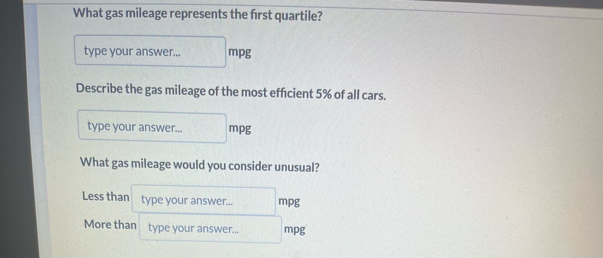 What gas mileage represents the first quartile?
type your answer...
mpg
Describe the gas mileage of the most efficient 5% of all cars.
type your answer...
mpg
What gas mileage would you consider unusual?
Less than
type your answer...
More than type your answer...
mpg
mpg