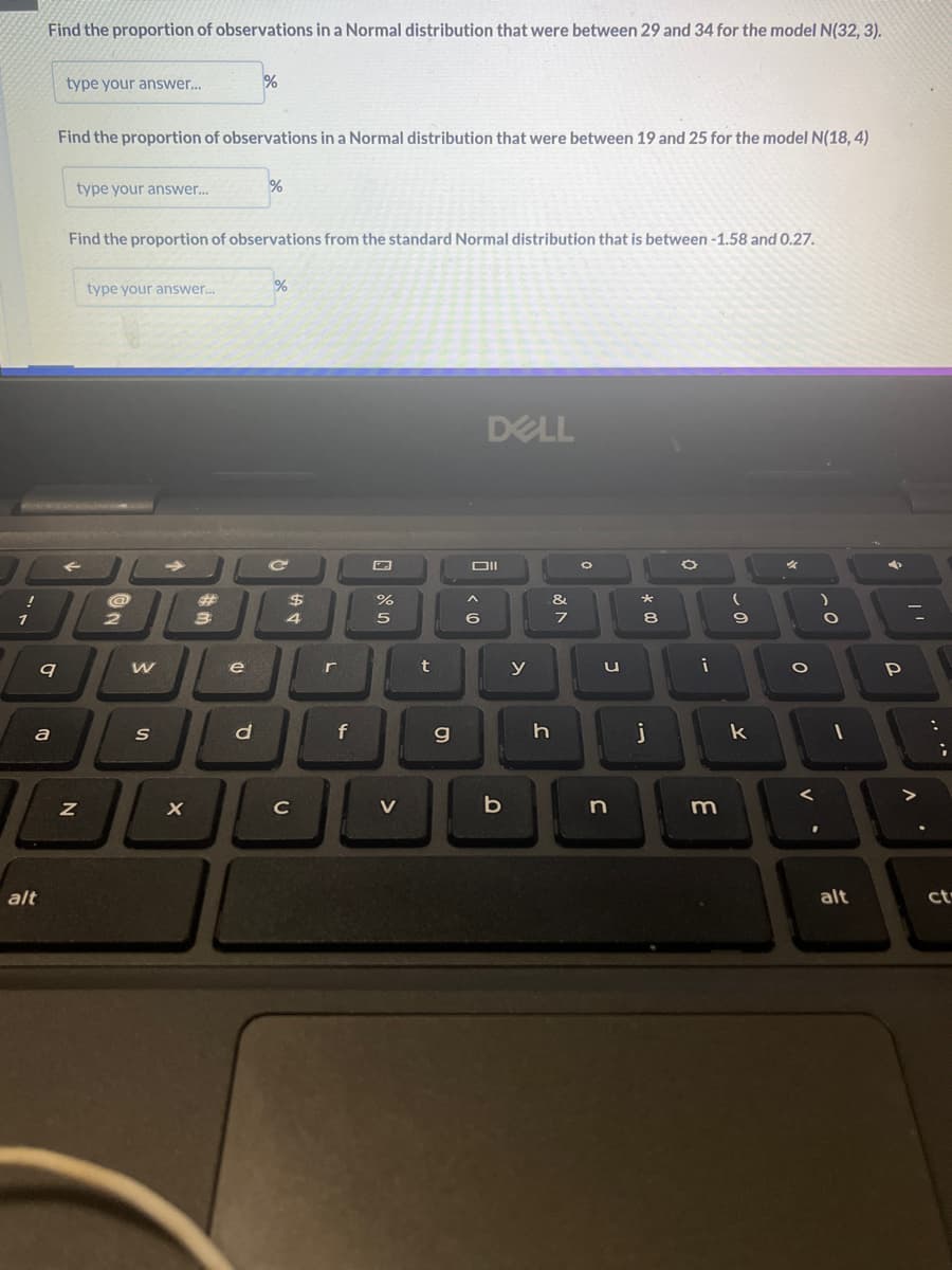 !
1
Find the proportion of observations in a Normal distribution that were between 29 and 34 for the model N(32, 3).
alt
9
a
type your answer...
Find the proportion of observations in a Normal distribution that were between 19 and 25 for the model N(18,4)
type your answer...
Z
Find the proportion of observations from the standard Normal distribution that is between -1.58 and 0.27.
type your answer...
2
W
S
→>>>
X
#
3
%
e
d
%
%
C
$
4
с
r
f
%
5
>
t
g
DELL
Oll
^
6
b
y
h
&
7
O
u
n
* 00
8
j
0
i
m
- 0
(
9
k
O
V
)
O
-
➜
alt
P
7
"'
.
;
ct