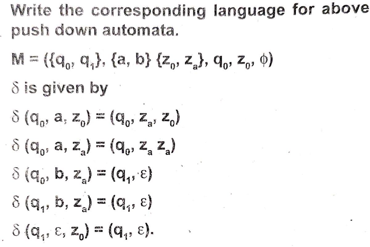 Write the corresponding language for above
push down automata.
M = ({{q,, q,}, {a, b} {z,, z,}, q,, z,, 0)
S is given by
8 (q,, a, z,) = (9,, Z,, z,)
KATA
8 (9,; a, z) = (q,, z, z,)
8 (q,, b, z̟) = (q,, )
(a,, €)
8 (q,, b, z) = (q,, ɛ)
8 (q,, ɛ, z,) = (q,, ɛ).
