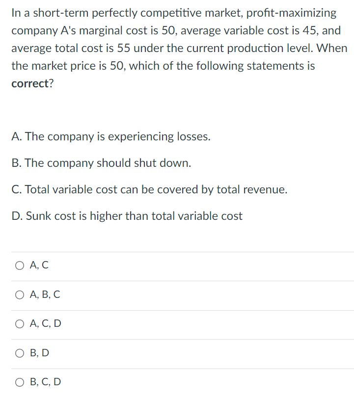 In a short-term perfectly competitive market, profit-maximizing
company A's marginal cost is 50, average variable cost is 45, and
average total cost is 55 under the current production level. When
the market price is 50, which of the following statements is
correct?
A. The company is experiencing losses.
B. The company should shut down.
C. Total variable cost can be covered by total revenue.
D. Sunk cost is higher than total variable cost
О А, С
О А, В, С
○ A, C, D
○ B, D
○ B, C, D