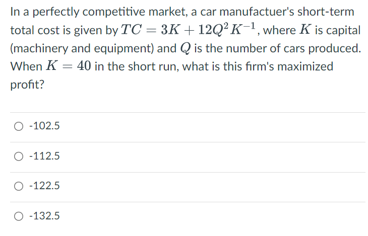 In a perfectly competitive market, a car manufactuer's short-term
total cost is given by TC = 3K + 12Q² K−1, where K is capital
(machinery and equipment) and Q is the number of cars produced.
When K 40 in the short run, what is this firm's maximized
profit?
=
O -102.5
O-112.5
○ -122.5
○ -132.5
