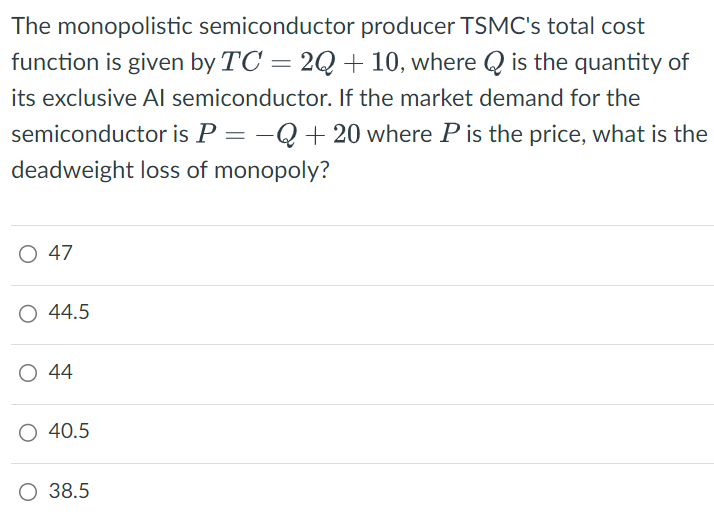 The monopolistic semiconductor producer TSMC's total cost
function is given by TC = 2Q + 10, where Q is the quantity of
its exclusive Al semiconductor. If the market demand for the
semiconductor is P = -Q+20 where P is the price, what is the
deadweight loss of monopoly?
○ 47
O 44.5
○ 44
40.5
○ 38.5