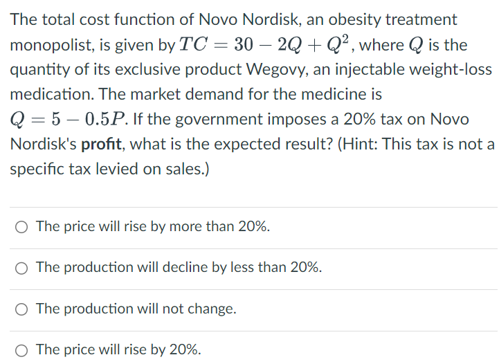The total cost function of Novo Nordisk, an obesity treatment
monopolist, is given by TC = 30 — 2Q + Q², where Q is the
-
quantity of its exclusive product Wegovy, an injectable weight-loss
medication. The market demand for the medicine is
Q 5 0.5P. If the government imposes a 20% tax on Novo
Nordisk's profit, what is the expected result? (Hint: This tax is not a
specific tax levied on sales.)
○ The price will rise by more than 20%.
○ The production will decline by less than 20%.
○ The production will not change.
○ The price will rise by 20%.
