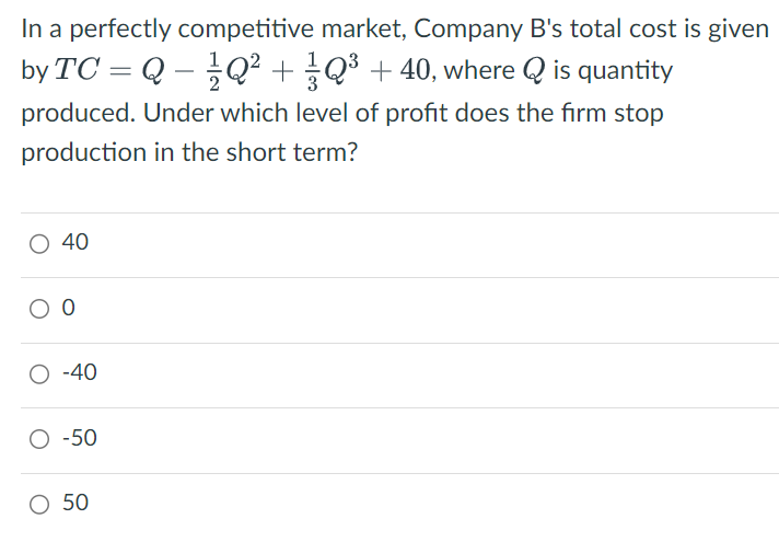 In a perfectly competitive market, Company B's total cost is given
by TC = Q-Q² + 1/3 Q ³ + 40, where Q is quantity
produced. Under which level of profit does the firm stop
production in the short term?
○ 40
00
○ -40
○ -50
○ 50