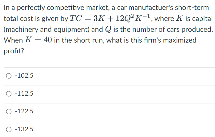 In a perfectly competitive market, a car manufactuer's short-term
total cost is given by TC = 3K + 12Q² K-1, where K is capital
(machinery and equipment) and Q is the number of cars produced.
When K = 40 in the short run, what is this firm's maximized
profit?
○ -102.5
O-112.5
○ -122.5
○ -132.5