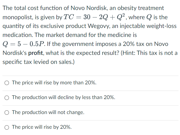 The total cost function of Novo Nordisk, an obesity treatment
monopolist, is given by TC = 30 — 2Q + Q², where Q is the
quantity of its exclusive product Wegovy, an injectable weight-loss
medication. The market demand for the medicine is
Q 5 0.5P. If the government imposes a 20% tax on Novo
Nordisk's profit, what is the expected result? (Hint: This tax is not a
specific tax levied on sales.)
○ The price will rise by more than 20%.
○ The production will decline by less than 20%.
○ The production will not change.
○ The price will rise by 20%.