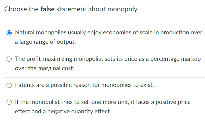 Choose the false statement about monopoly.
O Natural monopolies usually enjoy economies of scale in production over
a large range of output.
○ The profit-maximizing monopolist sets its price as a percentage markup
over the marginal cost.
○ Patents are a possible reason for monopolies to exist.
○ If the monopolist tries to sell one more unit, it faces a positive price
effect and a negative quantity effect.