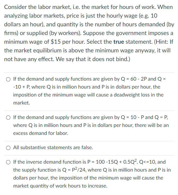 Consider the labor market, i.e. the market for hours of work. When
analyzing labor markets, price is just the hourly wage (e.g. 10
dollars an hour), and quantity is the number of hours demanded (by
firms) or supplied (by workers). Suppose the government imposes a
minimum wage of $15 per hour. Select the true statement. (Hint: If
the market equilibrium is above the minimum wage anyway, it will
not have any effect. We say that it does not bind.)
○ If the demand and supply functions are given by Q = 60 - 2P and Q =
-10 + P, where Q is in million hours and P is in dollars per hour, the
imposition of the minimum wage will cause a deadweight loss in the
market.
○ If the demand and supply functions are given by Q = 10 - P and Q = P,
where Q is in million hours and P is in dollars per hour, there will be an
excess demand for labor.
All substantive statements are false.
○ If the inverse demand function is P = 100 -15Q + 0.5Q², Q<=10, and
the supply function is Q = P²/24, where Q is in million hours and P is in
dollars per hour, the imposition of the minimum wage will cause the
market quantity of work hours to increase.