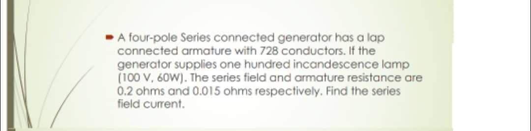 ➡ A four-pole Series connected generator has a lap
connected armature with 728 conductors. If the
generator supplies one hundred incandescence lamp
(100 V, 60W). The series field and armature resistance are
0.2 ohms and 0.015 ohms respectively. Find the series
field current.