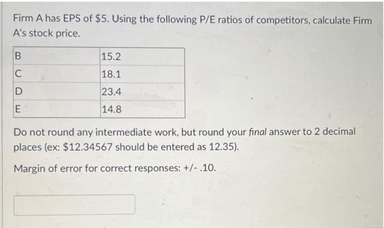 Firm A has EPS of $5. Using the following P/E ratios of competitors, calculate Firm
A's stock price.
B
C
D
E
15.2
18.1
23.4
14.8
Do not round any intermediate work, but round your final answer to 2 decimal
places (ex: $12.34567 should be entered as 12.35).
Margin of error for correct responses: +/-.10.