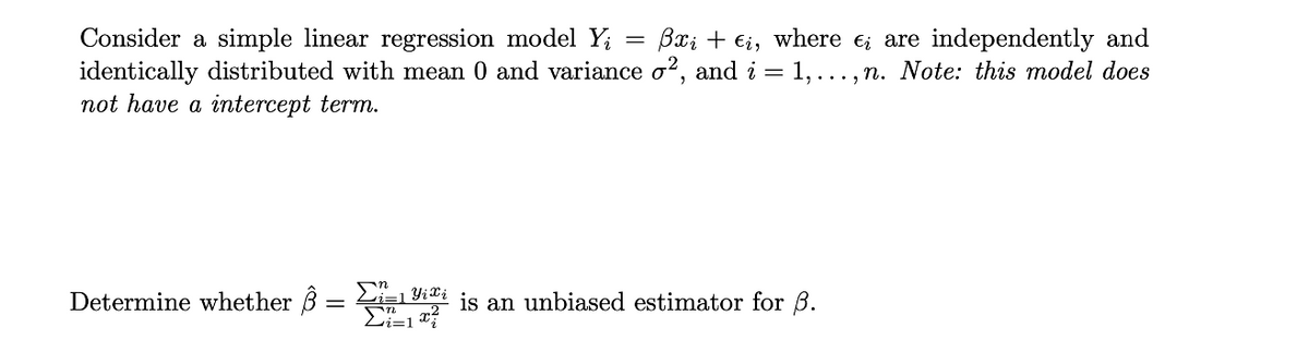 Consider a simple linear regression model Y; = Bx; + €i, where e; are independently and
identically distributed with mean 0 and variance o?, and i =
not have a intercept term.
1, ..., n. Note: this model does
Determine whether B = i=1 ii is an unbiased estimator for B.
