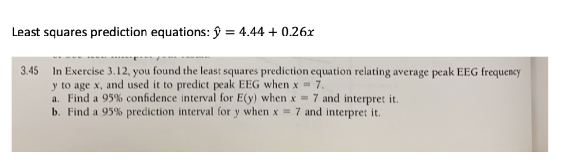 Least squares prediction equations: ŷ = 4.44 + 0.26x
3.45 In Exercise 3.12, you found the least squares prediction equation relating average peak EEG frequency
y to age x, and used it to predict peak EEG when x = 7.
a. Find a 95% confidence interval for E(y) when x =
b. Find a 95% prediction interval for y when x =
7 and interpret it.
7 and interpret it.
