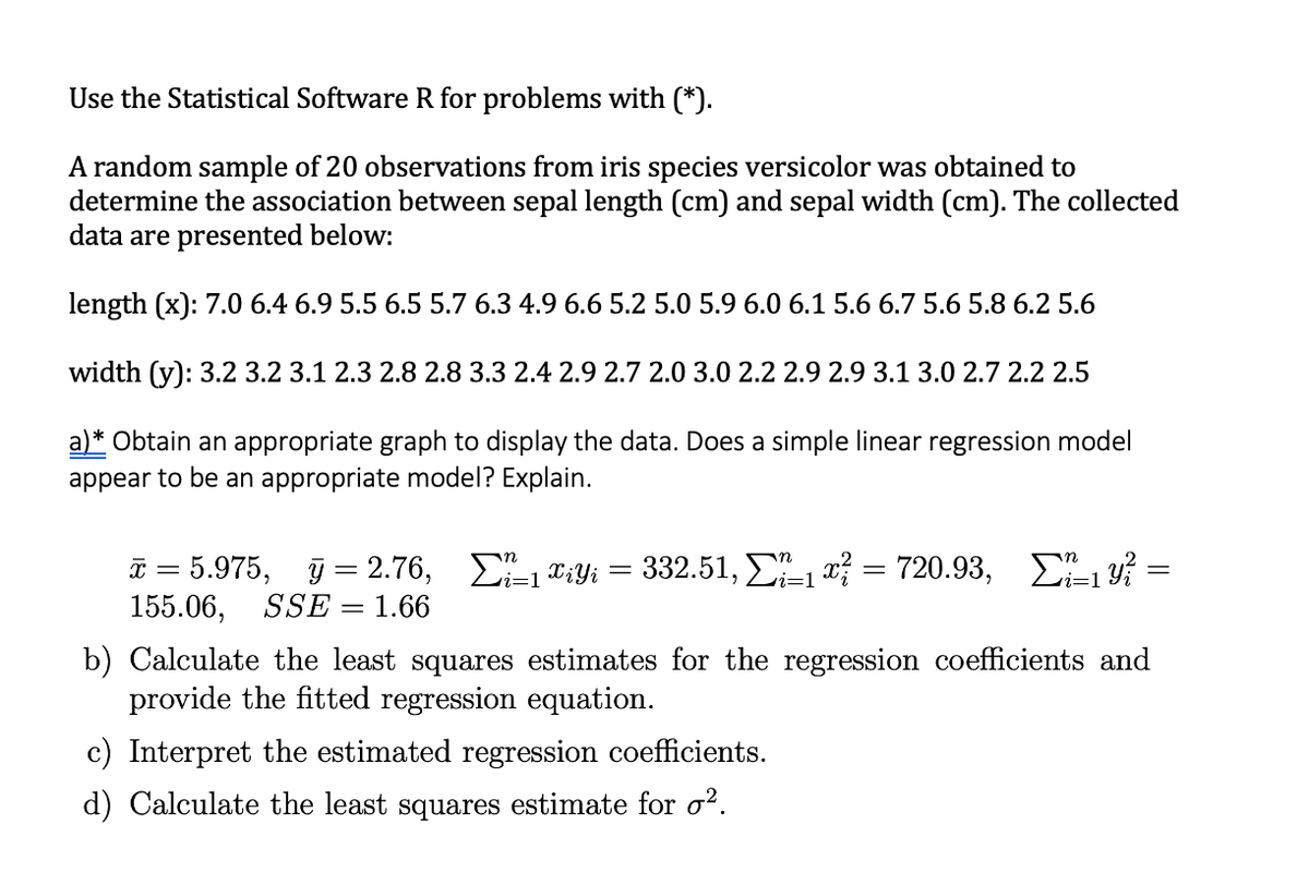 Use the Statistical Software R for problems with (*).
A random sample of 20 observations from iris species versicolor was obtained to
determine the association between sepal length (cm) and sepal width (cm). The collected
data are presented below:
length (x): 7.0 6.4 6.9 5.5 6.5 5.7 6.3 4.9 6.6 5.2 5.0 5.9 6.0 6.1 5.6 6.7 5.6 5.8 6.2 5.6
width (y): 3.2 3.2 3.1 2.3 2.8 2.8 3.3 2.4 2.9 2.7 2.0 3.0 2.2 2.9 2.9 3.1 3.0 2.7 2.2 2.5
a)* Obtain an appropriate graph to display the data. Does a simple linear regression model
appear to be an appropriate model? Explain.
I = 5.975, j = 2.76, E-1 T:Yi
155.06, SSE = 1.66
=D1
b) Calculate the least squares estimates for the regression coefficients and
provide the fitted regression equation.
c) Interpret the estimated regression coefficients.
d) Calculate the least squares estimate for o².
