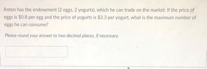 Anton has the endowment (2 eggs, 2 yogurts), which he can trade on the market. If the price of
eggs is $0.8 per egg and the price of yogurts is $3.3 per yogurt, what is the maximum number of
eggs he can consume?
Please round your answer to two decimal places, if necessary.