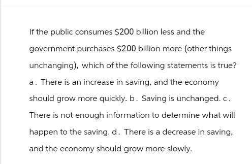 If the public consumes $200 billion less and the
government purchases $200 billion more (other things
unchanging), which of the following statements is true?
a. There is an increase in saving, and the economy
should grow more quickly. b. Saving is unchanged.c.
There is not enough information to determine what will
happen to the saving. d. There is a decrease in saving,
and the economy should grow more slowly.