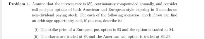Problem 1. Assume that the interest rate is 5%, contimuously compounded annually, and consider
call and put options of both American and European style expiring in 6 months on
non-dividend paying stock. For each of the following scenarios, check if you can find
an arbitrage opportunity and, if you can, describe it:
(i) The strike price of a European put option is $3 and the option is traded at $4.
(ii) The shares are traded at $3 and the American call option is traded at $3.20.
