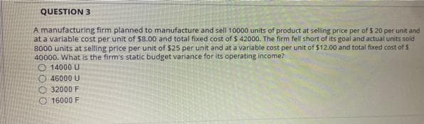 QUESTION 3
A manufacturing firm planned to manufacture and sell 10000 units of product at selling price per of $ 20 per unit and
at a variable cost per unit of $8.00 and total fixed cost of $ 42000. The firm fell short of its goal and actual units sold
8000 units at selling price per unit of $25 per unit and at a variable cost per unit of $12.00 and total fixed cost of $
40000. What is the firm's static budget variance for its operating income?
O 14000 U
46000 U
O 32000 F
16000 F
