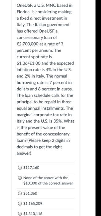 OneUSF, a U.S. MNC based in
Florida, is considering making
a fixed direct investment in
Italy. The Italian government
has offered OneUSF a
concessionary loan of
€2,700,000 at a rate of 3
percent per annum. The
current spot rate is
$1.36/€1.00 and the expected
inflation rate is 4% in the U.S.
and 2% in Italy. The normal
borrowing rate is 7 percent in
dollars and 6 percent in euros.
The loan schedule calls for the
principal to be repaid in three
equal annual installments. The
marginal corporate tax rate in
Italy and the U.S. is 35%. What
is the present value of the
benefit of the concessionary
loan? (Please keep 2 digits in
decimals to get the right
answer)
$117,160
None of the above with the
$10,000 of the correct answer
$51,360
$1,165,209
$1,310,116