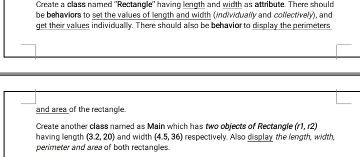 Create a class named "Rectangle" having length and width as attribute. There should
be behaviors to set the values of length and width (individually and collectively), and
get their values individually. There should also be behavior to display the perimeters
and area of the rectangle.
Create another class named as Main which has two objects of Rectangle (r1, r2)
having length (3.2, 20) and width (4.5, 36) respectively. Also display the length, width,
perimeter and area of both rectangles.
