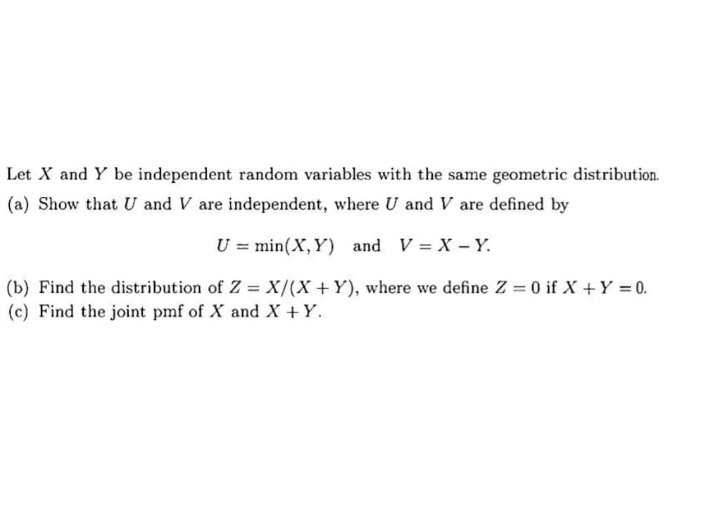Let X and Y be independent random variables with the same geometric distribution.
(a) Show that U and V are independent, where U and V are defined by
U = min (X,Y) and V = X-Y.
(b) Find the distribution of Z = X/(X+Y), where we define Z = 0 if X + Y = 0.
(c) Find the joint pmf of X and X + Y.