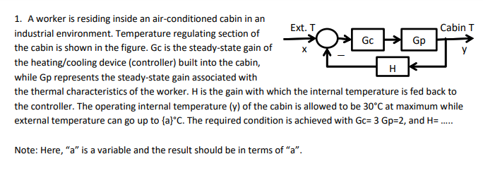 1. A worker is residing inside an air-conditioned cabin in an
Cabin T
Gp
Ext. T
industrial environment. Temperature regulating section of
Gc
the cabin is shown in the figure. Gc is the steady-state gain of
the heating/cooling device (controller) built into the cabin,
H
while Gp represents the steady-state gain associated with
the thermal characteristics of the worker. H is the gain with which the internal temperature is fed back to
the controller. The operating internal temperature (y) of the cabin is allowed to be 30°C at maximum while
external temperature can go up to {a}°C. The required condition is achieved with Gc= 3 Gp=2, and H= .
Note: Here, "a" is a variable and the result should be in terms of "a".
