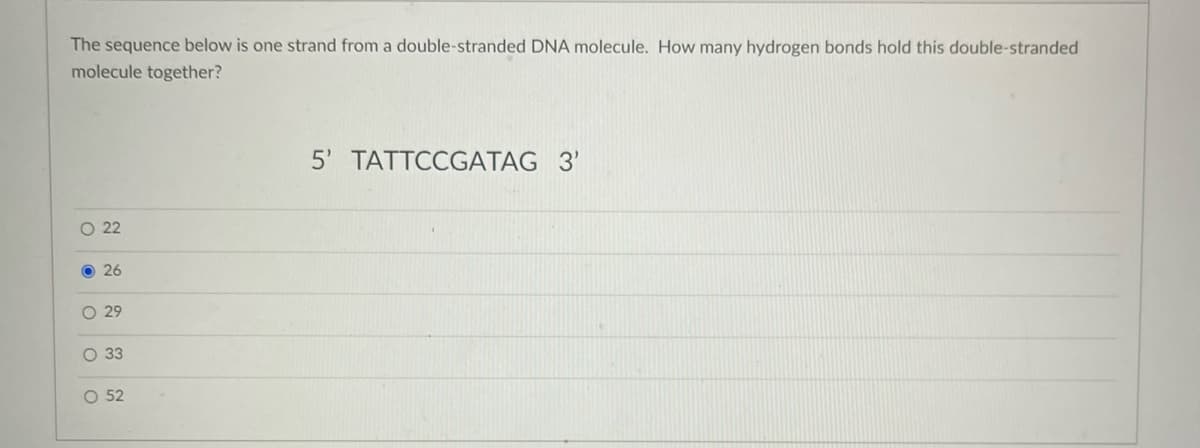 The sequence below is one strand from a double-stranded DNA molecule. How many hydrogen bonds hold this double-stranded
molecule together?
5' TATTCCGATAG 3'
O 22
26
29
O 3
O 52
O Ooo
