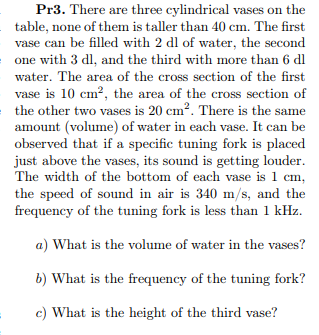Pr3. There are three cylindrical vases on the
table, none of them is taller than 40 cm. The first
vase can be filled with 2 dl of water, the second
one with 3 dl, and the third with more than 6 dl
water. The area of the cross section of the first
vase is 10 cm?, the area of the cross section of
the other two vases is 20 cm?. There is the same
amount (volume) of water in each vase. It can be
observed that if a specific tuning fork is placed
just above the vases, its sound is getting louder.
The width of the bottom of each vase is 1 cm,
the speed of sound in air is 340 m/s, and the
frequency of the tuning fork is less than 1 kHz.
a) What is the volume of water in the vases?
b) What is the frequency of the tuning fork?
c) What is the height of the third vase?
