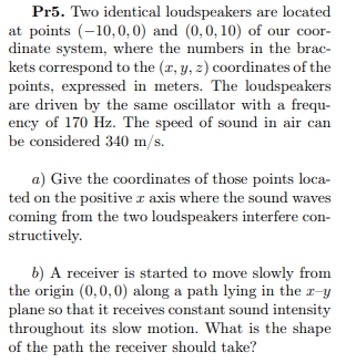 Pr5. Two identical loudspeakers are located
at points (-10,0,0) and (0,0, 10) of our coor-
dinate system, where the numbers in the brac-
kets correspond to the (r, y, z) coordinates of the
points, expressed in meters. The loudspeakers
are driven by the same oscillator with a frequ-
ency of 170 Hz. The speed of sound in air can
be considered 340 m/s.
a) Give the coordinates of those points loca-
ted on the positive r axis where the sound waves
coming from the two loudspeakers interfere con-
structively.
b) A receiver is started to move slowly from
the origin (0,0,0) along a path lying in the r-y
plane so that it receives constant sound intensity
throughout its slow motion. What is the shape
of the path the receiver should take?
