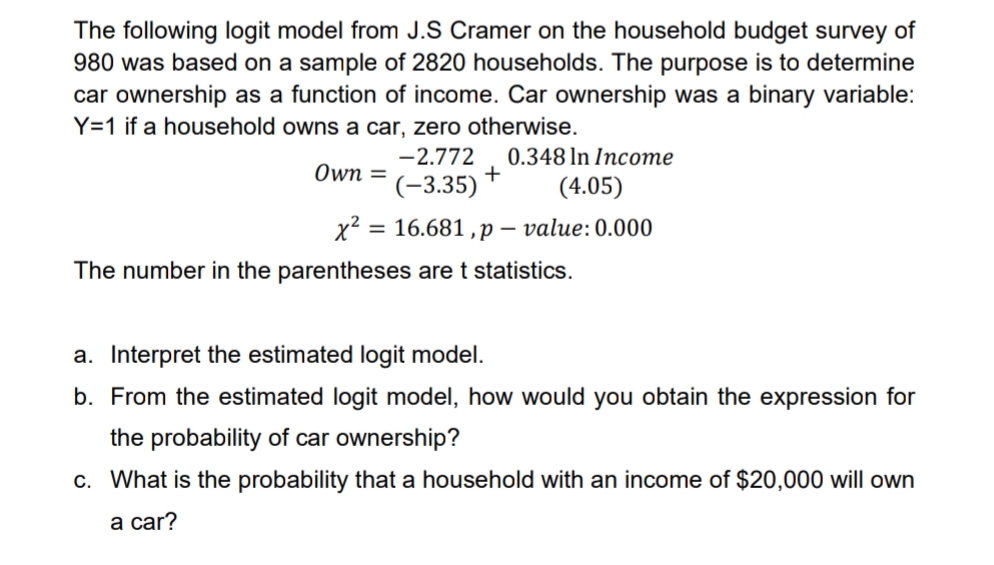 The following logit model from J.S Cramer on the household budget survey of
980 was based on a sample of 2820 households. The purpose is to determine
car ownership as a function of income. Car ownership was a binary variable:
Y=1 if a household owns a car, zero otherwise.
-2.772
0.348 In Income
Own =
(-3.35)
(4.05)
x2 = 16.681 ,p – value:0.000
The number in the parentheses are t statistics.
a. Interpret the estimated logit model.
b. From the estimated logit model, how would you obtain the expression for
the probability of car ownership?
c. What is the probability that a household with an income of $20,000 will own
а car?
