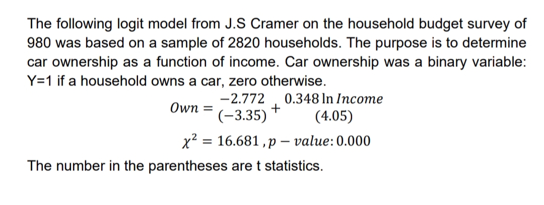 The following logit model from J.S Cramer on the household budget survey of
980 was based on a sample of 2820 households. The purpose is to determine
car ownership as a function of income. Car ownership was a binary variable:
Y=1 if a household owns a car, zero otherwise.
-2.772
0.348 In Income
Own =
(-3.35)
(4.05)
x2 = 16.681 , p – value: 0.000
The number in the parentheses are t statistics.
