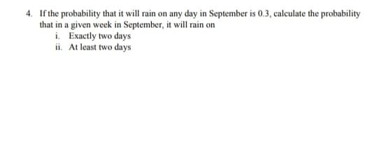 4. If the probability that it will rain on any day in September is 0.3, calculate the probability
that in a given week in September, it will rain on
i. Exactly two days
ii. At least two days
