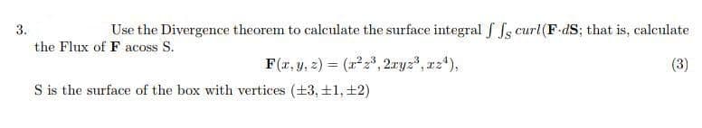 3.
Use the Divergence theorem to calculate the surface integral f Ss curl (F-dS; that is, calculate
the Flux of F acoss S.
F(r, y, z) = (r23, 2.ryz3, rz),
S is the surface of the box with vertices (+3, ±1, ±2)
