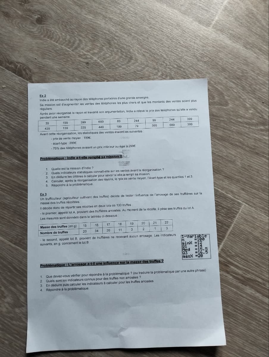 Ex 2
Indie a été embauché au rayon des téléphones portables d'une grande enseigne.
Sa mission est d'augmenter les ventes des téléphones les plus chers et que les montants des ventes soient plus.
réguliers.
Après avoir réorganisé le rayon et travaillé son argumentation, Indie a relevé le prix des téléphones qu'elle a vendu
pendant une semaine.
39
199
439
139
399
229
689
449
89
199
244
99
244
399
79
399
689
399
Avant cette réorganisation, les statistiques des ventes étaient les suivantes :
- prix de vente moyen 199€.
- écart-type : 299€
snatu
-75% des téléphones avaient un prix inférieur ou égal à 299€.
Problématique : Indie a-t-elle remplie sa mission?
Quelle est la mission d'Indie ?
Ex 3
2. Quels indicateurs statistiques connait-elle sur les ventes avant la réorganisation?
3.
4.
En déduire les critères à calculer pour savoir si elle a rempli sa mission.
Calculer, après la réorganisation des rayons, le rpix de vente moyen, l'écart-type et les quartiles 1 et 3.
5. Répondre à la problématique.
Un trufficulteur (agriculteur cultivant des truffes) décide de tester l'influence de l'arrosage de ses truffières sur la
masse des truffes récoltées.
Il décide donc de répartir ses récoltes en deux lots de 100 truffes :
- le premier, appelé lot A, provient des truffières arrosées. Au moment de la récolte, il pèse ses truffes du lot A.
Les mesures sont données dans le tableau ci-dessous
Masse des truffes (eng).
15
16
17
18
19
20
21
22
Nombre de truffes
20
34
26
11
3
2
1
3
- le second, appelé lot B, provient de truffières ne recevant aucun arrosage. Les indicateurs
suivants, en g, concernent le lot B
M.
1-Variable
=100
tlak
Problématique : L'arrosage a-t-il une influence sur la masse des truffes ?
1.
minx =12
Q1 =14
Med =15.5
Q3 =16.5
maxx =20
Que devez-vous vérifier pour répondre à la problématique ? (ou traduire la problématique par une autre phrase)
2. Quels sont les indicateurs connus pour des truffes non arrosées ?
3. En déduire puis calculer les indicateurs à calculer pour les truffes arrosées.
4. Répondre à la problématique.