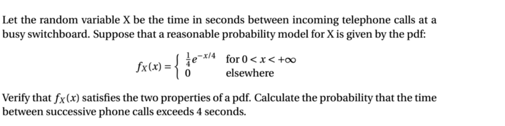 Let the random variable X be the time in seconds between incoming telephone calls at a
busy switchboard. Suppose that a reasonable probability model for X is given by the pdf:
fx(x) = { ie for 0<x< +o∞
elsewhere
Verify that fx(x) satisfies the two properties of a pdf. Calculate the probability that the time
between successive phone calls exceeds 4 seconds.
