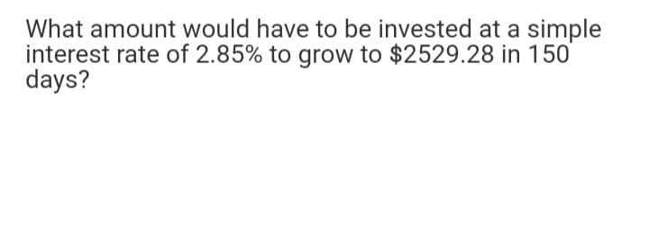 What amount would have to be invested at a simple
interest rate of 2.85% to grow to $2529.28 in 150
days?
