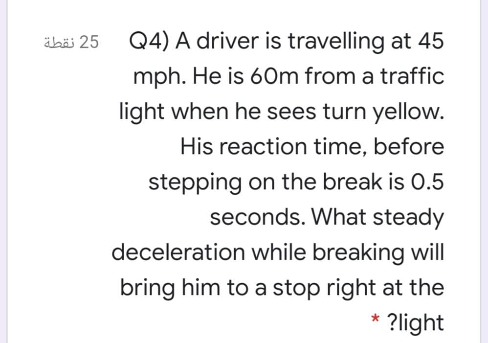 äböi 25
Q4) A driver is travelling at 45
mph. He is 6Om from a traffic
light when he sees turn yellow.
His reaction time, before
stepping on the break is 0.5
seconds. What steady
deceleration while breaking will
bring him to a stop right at the
?light
