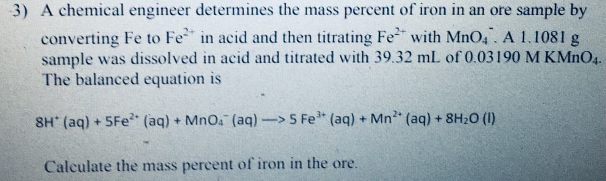 3) A chemical engineer determines the mass percent of iron in an ore sample by
converting Fe to Fe in acid and then titrating Fe with MnO4 A 1.1081 g
sample was dissolved in acid and titrated with 39.32 mL of 0.03190 M KMNO4.
The balanced equation is
8H (aq) + 5Fe (aq) + MnO (aq)-5 Fe (aq) + Mn (aq) + 8H20 (1)
Calculate the mass percent of iron in the ore.
