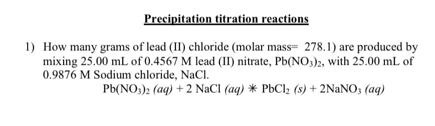 Precipitation titration reactions
1) How many grams of lead (II) chloride (molar mass= 278.1) are produced by
mixing 25.00 mL of 0.4567 M lead (II) nitrate, Pb(NO3)2, with 25.00 mL of
0.9876 M Sodium chloride, NaCl.
Pb(NO3)2 (aq) +2 NaCl (aq) * PbCl2 (s) + 2NaNO3 (aq)
