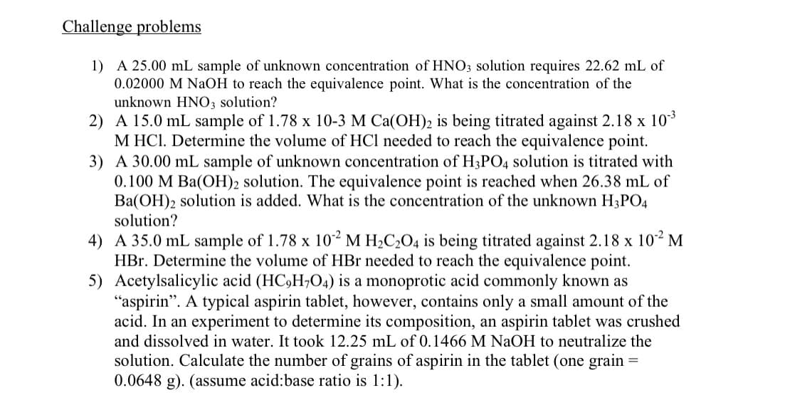 Challenge problems
1) A 25.00 mL sample of unknown concentration of HNO3 solution requires 22.62 mL of
0.02000 M NaOH to reach the equivalence point. What is the concentration of the
unknown HNO3 solution?
2) A 15.0 mL sample of 1.78 x 10-3 M Ca(OH)2 is being titrated against 2.18 x 10*
M HCl. Determine the volume of HCl needed to reach the equivalence point.
3) A 30.00 mL sample of unknown concentration of H3PO4 solution is titrated with
0.100 M Ba(OH)2 solution. The equivalence point is reached when 26.38 mL of
Ba(OH)2 solution is added. What is the concentration of the unknown H3PO4
solution?
4) A 35.0 mL sample of 1.78 x 10² M H2C2O4 is being titrated against 2.18 x 102 M
HBr. Determine the volume of HBr needed to reach the equivalence point.
5) Acetylsalicylic acid (HC,H;O4) is a monoprotic acid commonly known as
"aspirin". A typical aspirin tablet, however, contains only a small amount of the
acid. In an experiment to determine its composition, an aspirin tablet was crushed
and dissolved in water. It took 12.25 mL of 0.1466 M NaOH to neutralize the
solution. Calculate the number of grains of aspirin in the tablet (one grain
0.0648 g). (assume acid:base ratio is 1:1).
