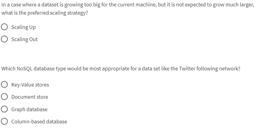In a case where a dataset is growing too big for the current machine, but it is not expected to grow much larger,
what is the preferred scaling strategy?
Scaling Up
Scaling Out
Which NoSQL database type would be most appropriate for a data set like the Twitter following network?
O Key-Value stores
Document store
Graph database
Column-based database