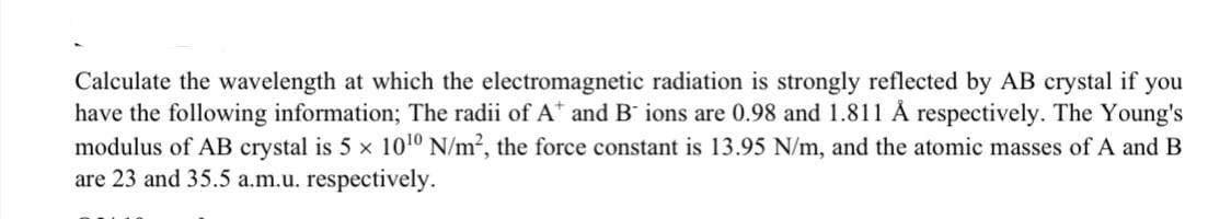 Calculate the wavelength at which the electromagnetic radiation is strongly reflected by AB crystal if you
have the following information; The radii of A and B ions are 0.98 and 1.811 Å respectively. The Young's
modulus of AB crystal is 5 x 10¹0 N/m², the force constant is 13.95 N/m, and the atomic masses of A and B
are 23 and 35.5 a.m.u. respectively.